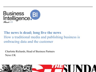 The news is dead; long live the news
How a traditional media and publishing business is
embracing data and the customer
Charlotte Richards, Head of Business Partners
News UK
 