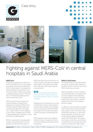 Fighting against MERS-CoV in central
hospitals in Saudi Arabia
MERS Facts
Middle East respiratory syndrome co-
ronavirus (MERS-CoV) is a viral respira-
tory disease that was first identified in
2012 in Saudi Arabia. The disease has
reached epidemic proportions in its
country of origin and has also spread
to neighbouring countries in the Gulf
area. The disease has lately spread
even to Korea and China.
MERS is part of the coronavirus fa-
mily and related to Severe Acute
Respiratory Syndrome (SARS) which
infected nearly 10 000 people and
claimed over 900 lives in an epide-
mic in 2003. MERS is more dangero-
us than SARS: morbidity rate of MERS
is approximately 36 % whereas it is less
than 10 % for SARS patients.
MERS is suspected to have spread to
humans via camels but this has not
yet been confirmed. Most cases of
MERS have been transmitted from hu-
man to human, although according to
WHO MERS is less easily transmitted
than SARS and transmission requires
close proximity.
Spreading of the disease has occurred
in healthcare facilities where patients
have not been isolated, as the diagno-
sis has not yet been confirmed. Both
other patients and healthcare profes-
sionals have been contaminated this
way.
MERS patients need to be isolated in
Airborne Infection Isolation rooms to
not infect healthcare providers and ot-
her patients.
MERS in Saudi Arabia
The MERS epidemic has been especi-
ally severe in Saudi Arabia, where ac-
cording to WHO more than 85 % of all
MERS cases have occurred.
When the epidemic struck, hospitals
in Saudi Arabia were not ready for the
amount of patients that desperate-
ly needed isolation rooms. Hospitals
had to build new Airborne Infection
Isolation (AII) rooms with negative
pressure rapidly.
In addition to the shortage of isolation
rooms, there were serious problems
with isolation rooms that were using
HEPA filter purification. In Dammam
Central Hospital, air pressure could
not be kept as stable as needed in
rooms with HEPA filters. The quality
of air varied so that they could not be
certain that the air was safe and clean
at all times. Moreover, these isolati-
Spreading of the disease
has occured in health care facili-
ties where patient have not been
isolated.
Case story
Genano Ltd • Kimmeltie 3, 02110 Espoo, Finland • +358 9 774 3870 • info@genano.fi • VAT number FI21752180 • www.genano.com
 