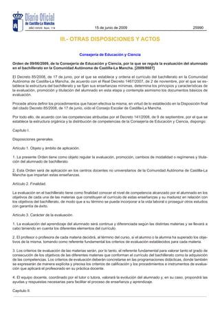 AÑO XXVIII Núm. 114                      15 de junio de 2009                                           25990


                                III.- OTRAS DISPOSICIONES Y ACTOS

                                          Consejería de Educación y Ciencia

Orden de 09/06/2009, de la Consejería de Educación y Ciencia, por la que se regula la evaluación del alumnado
en el bachillerato en la Comunidad Autónoma de Castilla-La Mancha. [2009/8607]

El Decreto 85/2008, de 17 de junio, por el que se establece y ordena el currículo del bachillerato en la Comunidad
Autónoma de Castilla-La Mancha, de acuerdo con el Real Decreto 1467/2007, de 2 de noviembre, por el que se es-
tablece la estructura del bachillerato y se fijan sus enseñanzas mínimas, determina los principios y características de
la evaluación, promoción y titulación del alumnado en esta etapa y contempla asimismo los documentos básicos de
evaluación.

Procede ahora definir los procedimientos que hacen efectiva la misma, en virtud de lo establecido en la Disposición final
del citado Decreto 85/2008, de 17 de junio, oído el Consejo Escolar de Castilla-La Mancha.

Por todo ello, de acuerdo con las competencias atribuidas por el Decreto 141/2008, de 9 de septiembre, por el que se
establece la estructura orgánica y la distribución de competencias de la Consejería de Educación y Ciencia, dispongo:

Capítulo I.

Disposiciones generales.

Artículo 1. Objeto y ámbito de aplicación.

1. La presente Orden tiene como objeto regular la evaluación, promoción, cambios de modalidad o regímenes y titula-
ción del alumnado de bachillerato.

2. Esta Orden será de aplicación en los centros docentes no universitarios de la Comunidad Autónoma de Castilla-La
Mancha que impartan estas enseñanzas.

Artículo 2. Finalidad.

La evaluación en el bachillerato tiene como finalidad conocer el nivel de competencia alcanzado por el alumnado en los
objetivos de cada una de las materias que constituyen el currículo de estas enseñanzas y su madurez en relación con
los objetivos del bachillerato, de modo que a su término se pueda incorporar a la vida laboral o proseguir otros estudios
con garantía de éxito.

Artículo 3. Carácter de la evaluación.

1. La evaluación del aprendizaje del alumnado será continua y diferenciada según las distintas materias y se llevará a
cabo teniendo en cuenta los diferentes elementos del currículo.

2. El profesor o profesora de cada materia decidirá, al término del curso, si el alumno o la alumna ha superado los obje-
tivos de la misma, tomando como referente fundamental los criterios de evaluación establecidos para cada materia.

3. Los criterios de evaluación de las materias serán, por lo tanto, el referente fundamental para valorar tanto el grado de
consecución de los objetivos de las diferentes materias que conforman el currículo del bachillerato como la adquisición
de las competencias. Los criterios de evaluación deberán concretarse en las programaciones didácticas, donde también
se expresarán de manera explícita y precisa los criterios de calificación y los procedimientos e instrumentos de evalua-
ción que aplicará el profesorado en su práctica docente.

4. El equipo docente, coordinado por el tutor o tutora, valorará la evolución del alumnado y, en su caso, propondrá las
ayudas y respuestas necesarias para facilitar el proceso de enseñanza y aprendizaje.

Capítulo II.
 