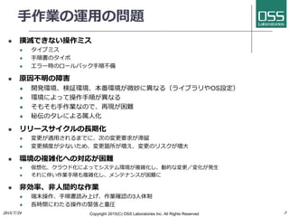 手作業の運用の問題
 撲滅できない操作ミス
 タイプミス
 手順書のタイポ
 エラー時のロールバック手順不備
 原因不明の障害
 開発環境、検証環境、本番環境が微妙に異なる（ライブラリやOS設定）
 環境によって操作手順が異なる
 そもそも手作業なので、再現が困難
 秘伝のタレによる属人化
 リリースサイクルの長期化
 変更が適用されるまでに、次の変更要求が滞留
 変更頻度が少ないため、変更箇所が増え、変更のリスクが増大
 環境の複雑化への対応が困難
 仮想化、クラウド化によってシステム環境が複雑化し、動的な変更／変化が発生
 それに伴い作業手順も複雑化し、メンテナンスが困難に
 非効率、非人間的な作業
 端末操作、手順書読み上げ、作業確認の3人体制
 長時間にわたる操作の緊張と重圧
Copyright 2017(C) OSS Laboratories Inc. All Rights Reserved
 