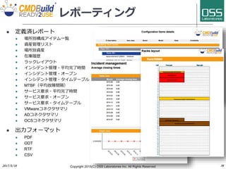 レポーティング
 定義済レポート
 場所別構成アイテム一覧
 資産管理リスト
 場所別資産
 在庫履歴
 ラックレイアウト
 インシデント管理・平均完了時間
 インシデント管理・オープン
 インシデント管理・タイムテーブル
 MTBF（平均故障間隔）
 サービス要求・平均完了時間
 サービス要求・オープン
 サービス要求・タイムテーブル
 VMwareコネクタサマリ
 ADコネクタサマリ
 OCSコネクタサマリ
 出力フォーマット
 PDF
 ODT
 RTF
 CSV
Copyright 2017(C) OSS Laboratories Inc. All Rights Reserved
 