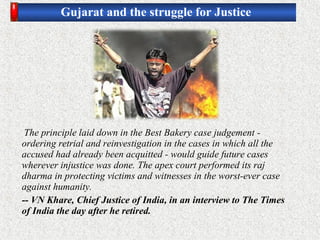 Gujarat and the struggle for Justice
The principle laid down in the Best Bakery case judgement -
ordering retrial and reinvestigation in the cases in which all the
accused had already been acquitted - would guide future cases
wherever injustice was done. The apex court performed its raj
dharma in protecting victims and witnesses in the worst-ever case
against humanity.
-- VN Khare, Chief Justice of India, in an interview to The Times
of India the day after he retired.
 