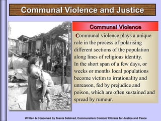 Communal Violence and Justice
Communal Violence
Communal violence plays a unique
role in the process of polarising
different sections of the population
along lines of religious identity.
In the short span of a few days, or
weeks or months local populations
become victim to irrationality and
unreason, fed by prejudice and
poison, which are often sustained and
spread by rumour.
Written & Conceived by Teesta Setalvad, Communalism Combat/ Citizens for Justice and Peace
 
