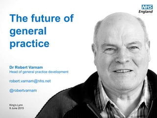 www.england.nhs.uk @robertvarnam
The future of
general
practice
Dr Robert Varnam
Head of general practice development
robert.varnam@nhs.net
@robertvarnam
King’s Lynn
9 June 2015
 