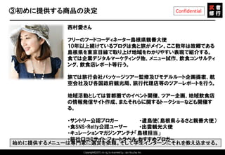 Copyright©2015 All rights reserved by Tabi-Musha, Inc.
Confidential③初めに提供する商品の決定
Copyright 2014 Shares Inc.
西村愛さん
フリーのフードコーディネーター島根県親善大使
10年以上続けているブログは食と旅がメイン。ここ数年は故郷である
島根県を東京目線で取り上げ地域をわかりやすい表現で紹介する。
食では企業デジタルマーケティング他、メニュー試作、飲食コンサルティ
ング、飲食店レポート等行う。
旅では旅行会社パッケージツアー監修及びモデルルート企画提案、航
空会社及び各国政府観光局、旅行代理店等のツアーレポートを行う。
地域活動としては首都圏でのイベント開催、ツアー企画、地域飲食店
の情報発信サイト作成、またそれらに関するトークショーなども開催す
る。
・サントリー公認ブロガー ・遣島使（島根県ふるさと親善大使）
・食SNS・Retty公認ユーザー ・出雲観光大使
・キュレーションマガジンアンテナ「島根担当」
・旅行口コミサイト フォートラベル おすすめブロガー
始めに提供するメニューは専門家に選定を依頼。そして学生インターンにそれを教え込ませる。
 