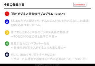Copyright©2015 All rights reserved by Tabi-Musha, Inc.
Confidential今日の発表内容
1. 「海外ビジネス武者修行プログラム」について
2. もしあなたが２週間でベトナムにレストランを作れるならこの講演
を聞く必要はありません。
3. 誰にでも出来る、本当のビジネス英語の勉強法
～ＴＯＥＩＣ９００迄の道と語学の本質～
4. 意見が合わない？ラッキーだね
～多様性がビジネスをする上で大事な理由～
5. そして、改めて今、何をすべきなのか
～グローバル社会で活躍するために必要なたった一つのこと～
Copyright 2014 Shares Inc.
１
２
３
４
５
 