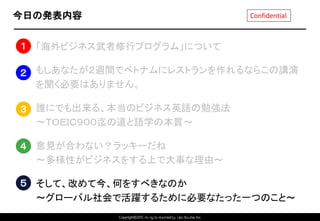Copyright©2015 All rights reserved by Tabi-Musha, Inc.
Confidential今日の発表内容
1. 「海外ビジネス武者修行プログラム」について
2. もしあなたが２週間でベトナムにレストランを作れるならこの講演
を聞く必要はありません。
3. 誰にでも出来る、本当のビジネス英語の勉強法
～ＴＯＥＩＣ９００迄の道と語学の本質～
4. 意見が合わない？ラッキーだね
～多様性がビジネスをする上で大事な理由～
5. そして、改めて今、何をすべきなのか
～グローバル社会で活躍するために必要なたった一つのこと～
Copyright 2014 Shares Inc.
１
２
３
４
５
 