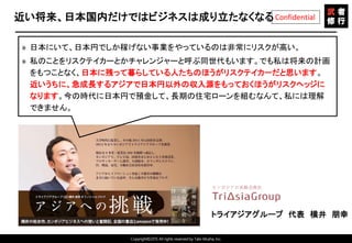 Copyright©2015 All rights reserved by Tabi-Musha, Inc.
Confidential近い将来、日本国内だけではビジネスは成り立たなくなる
» 日本にいて、日本円でしか稼げない事業をやっているのは非常にリスクが高い。
» 私のことをリスクテイカーとかチャレンジャーと呼ぶ同世代もいます。でも私は将来の計画
をもつことなく、日本に残って暮らしている人たちのほうがリスクテイカーだと思います。
近いうちに、急成長するアジアで日本円以外の収入源をもっておくほうがリスクヘッジに
なります。今の時代に日本円で預金して、長期の住宅ローンを組むなんて、私には理解
できません。
トライアジアグループ 代表 横井 朋幸
 