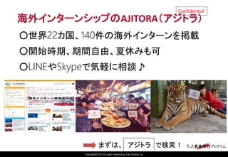 Copyright©2015 All rights reserved by Tabi-Musha, Inc.
Confidential
海外インターンシップのAJITORA（アジトラ）
○世界22カ国、140件の海外インターンを掲載
○開始時期、期間自由、夏休みも可
○LINEやSkypeで気軽に相談♪
まずは、 アジトラ で検索！
 