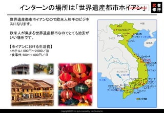 Copyright©2015 All rights reserved by Tabi-Musha, Inc.
Confidentialインターンの場所は「世界遺産都市ホイアン」
Copyright 2014 Shares Inc.
世界遺産都市ホイアンなので欧米人相手のビジネ
スになります。
欧米人が集まる世界遺産都市なのでとても治安が
いい場所です。
【ホイアンにおける生活費】
・ホテル1,000円～2,000／泊
・食事代 500～1,000円／日
 