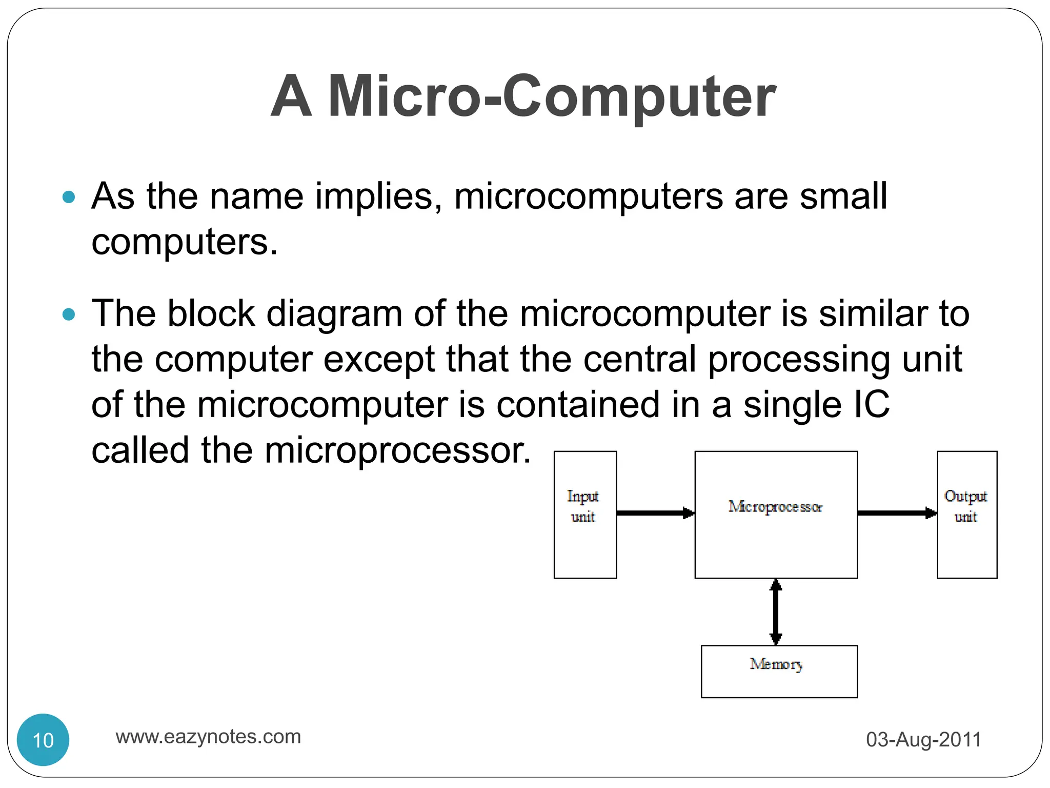 A Micro-Computer
 As the name implies, microcomputers are small
computers.
 The block diagram of the microcomputer is similar to
the computer except that the central processing unit
of the microcomputer is contained in a single IC
called the microprocessor.
03-Aug-2011
10 www.eazynotes.com
 