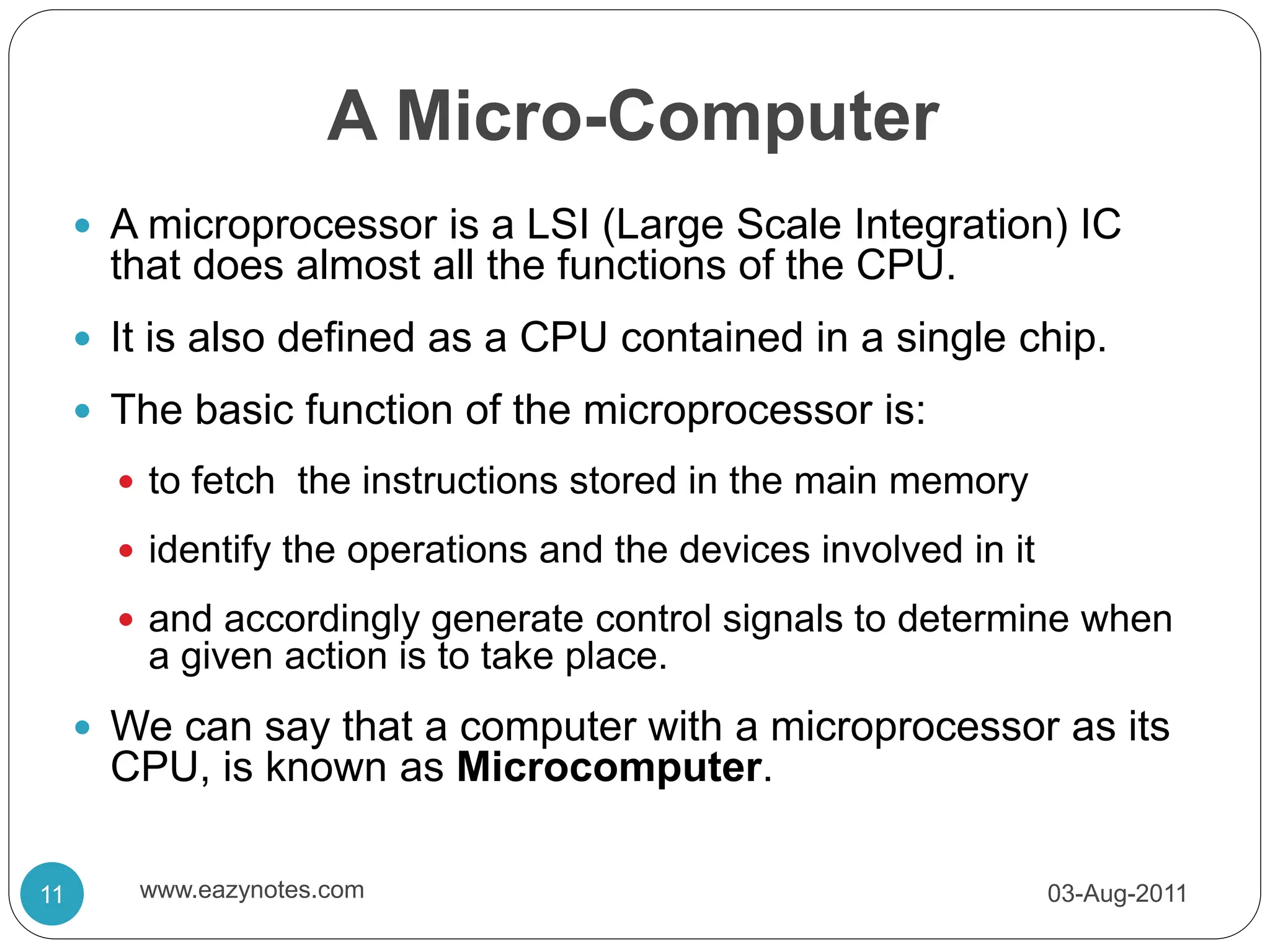 A Micro-Computer
 A microprocessor is a LSI (Large Scale Integration) IC
that does almost all the functions of the CPU.
 It is also defined as a CPU contained in a single chip.
 The basic function of the microprocessor is:
 to fetch the instructions stored in the main memory
 identify the operations and the devices involved in it
 and accordingly generate control signals to determine when
a given action is to take place.
 We can say that a computer with a microprocessor as its
CPU, is known as Microcomputer.
03-Aug-2011
11 www.eazynotes.com
 