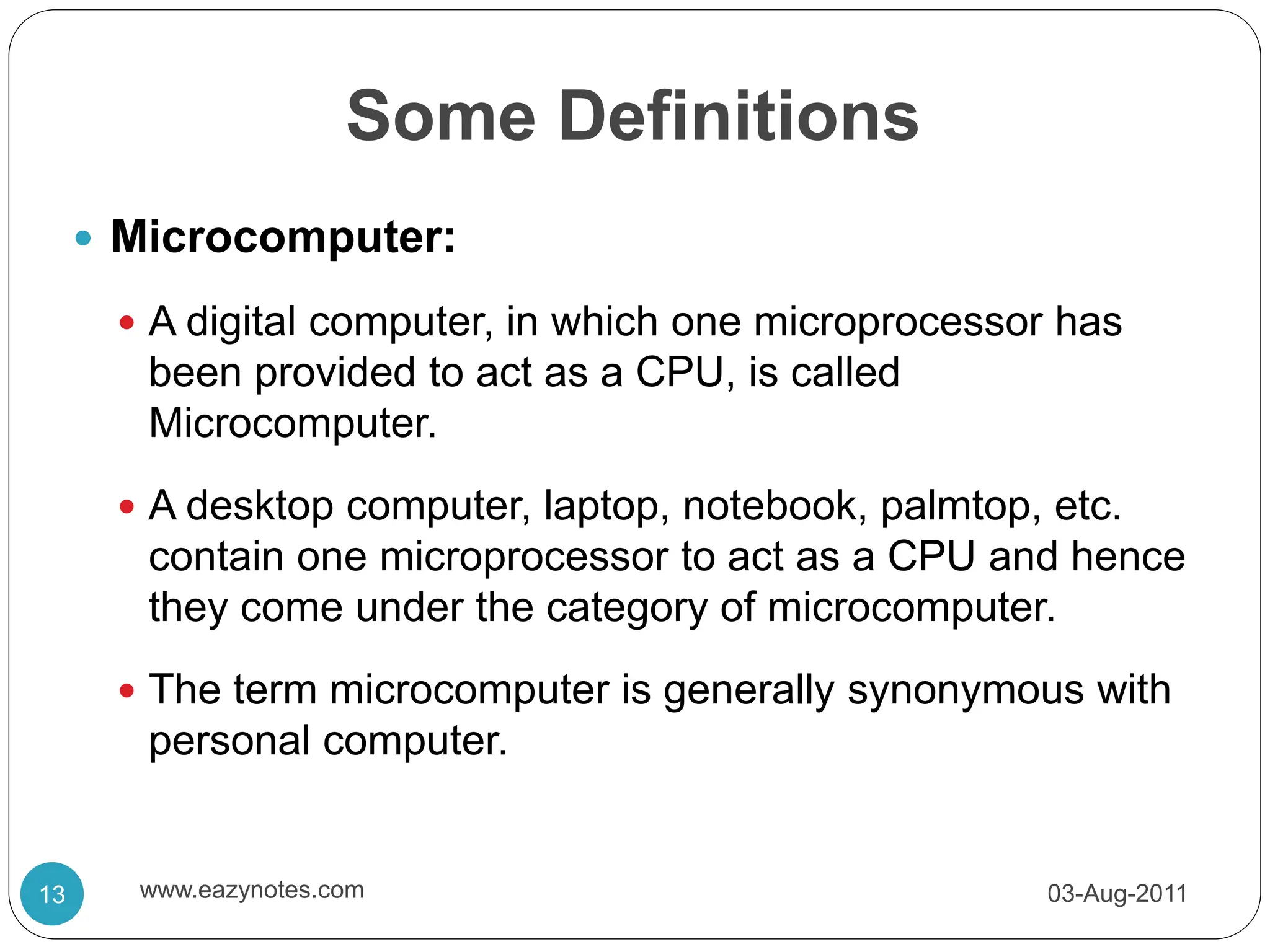 Some Definitions
 Microcomputer:
 A digital computer, in which one microprocessor has
been provided to act as a CPU, is called
Microcomputer.
 A desktop computer, laptop, notebook, palmtop, etc.
contain one microprocessor to act as a CPU and hence
they come under the category of microcomputer.
 The term microcomputer is generally synonymous with
personal computer.
03-Aug-2011
13 www.eazynotes.com
 