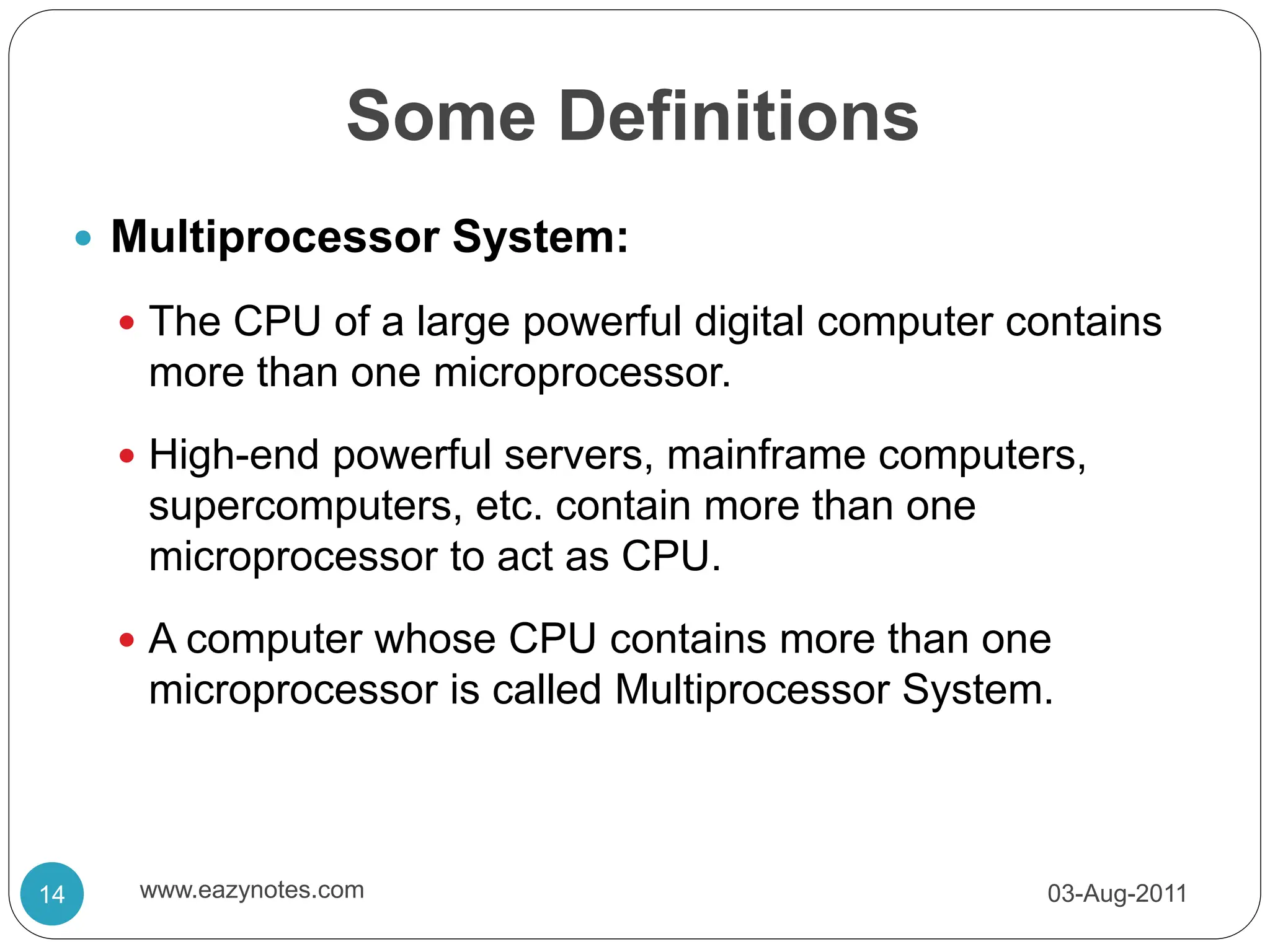Some Definitions
 Multiprocessor System:
 The CPU of a large powerful digital computer contains
more than one microprocessor.
 High-end powerful servers, mainframe computers,
supercomputers, etc. contain more than one
microprocessor to act as CPU.
 A computer whose CPU contains more than one
microprocessor is called Multiprocessor System.
03-Aug-2011
14 www.eazynotes.com
 