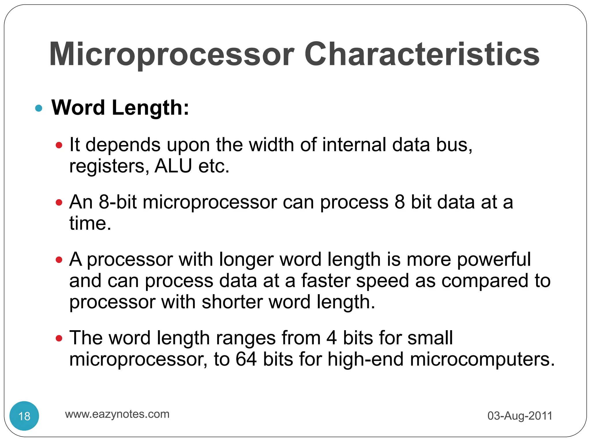 Microprocessor Characteristics
 Word Length:
 It depends upon the width of internal data bus,
registers, ALU etc.
 An 8-bit microprocessor can process 8 bit data at a
time.
 A processor with longer word length is more powerful
and can process data at a faster speed as compared to
processor with shorter word length.
 The word length ranges from 4 bits for small
microprocessor, to 64 bits for high-end microcomputers.
03-Aug-2011
18 www.eazynotes.com
 