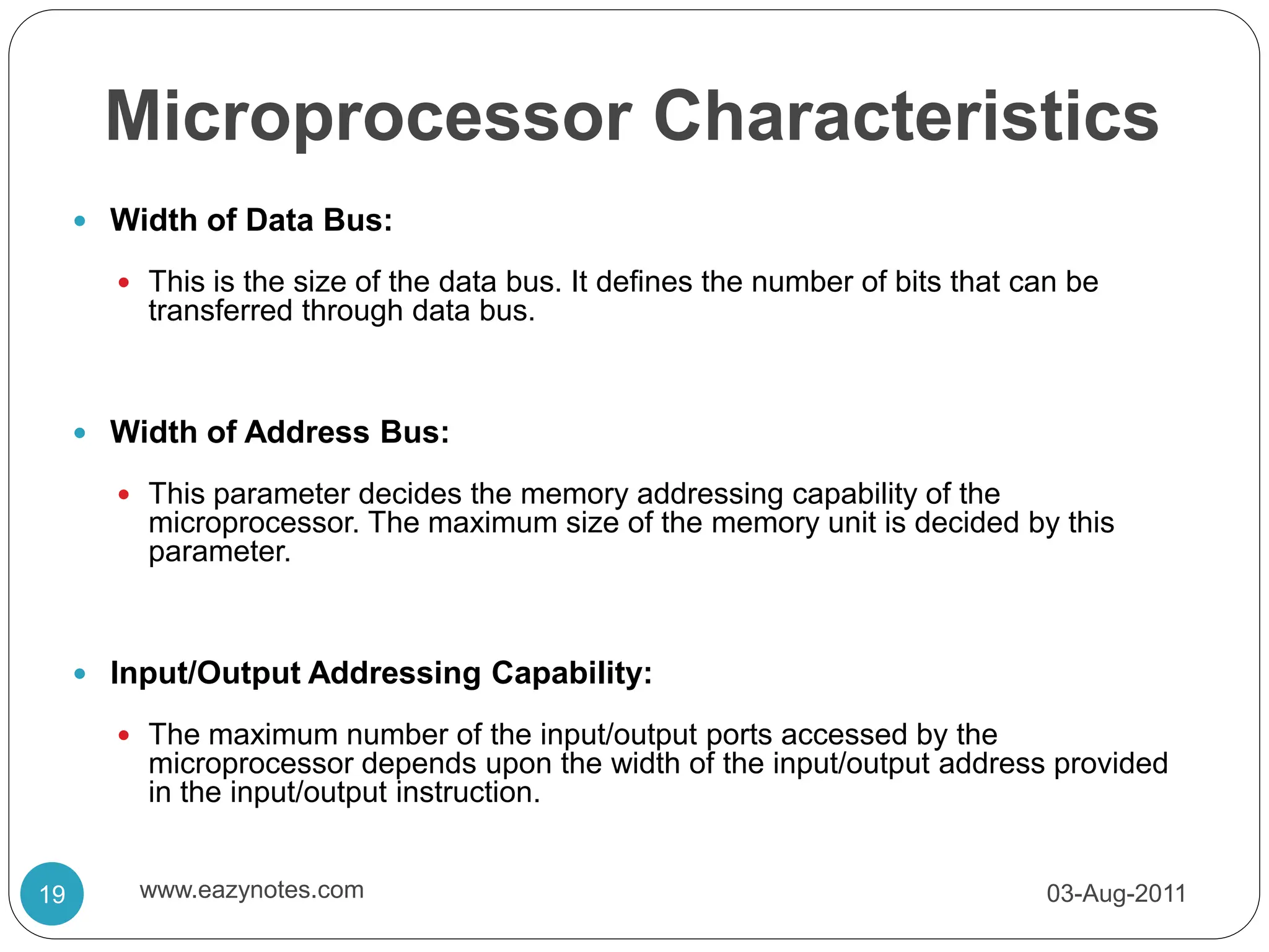 Microprocessor Characteristics
 Width of Data Bus:
 This is the size of the data bus. It defines the number of bits that can be
transferred through data bus.
 Width of Address Bus:
 This parameter decides the memory addressing capability of the
microprocessor. The maximum size of the memory unit is decided by this
parameter.
 Input/Output Addressing Capability:
 The maximum number of the input/output ports accessed by the
microprocessor depends upon the width of the input/output address provided
in the input/output instruction.
03-Aug-2011
19 www.eazynotes.com
 