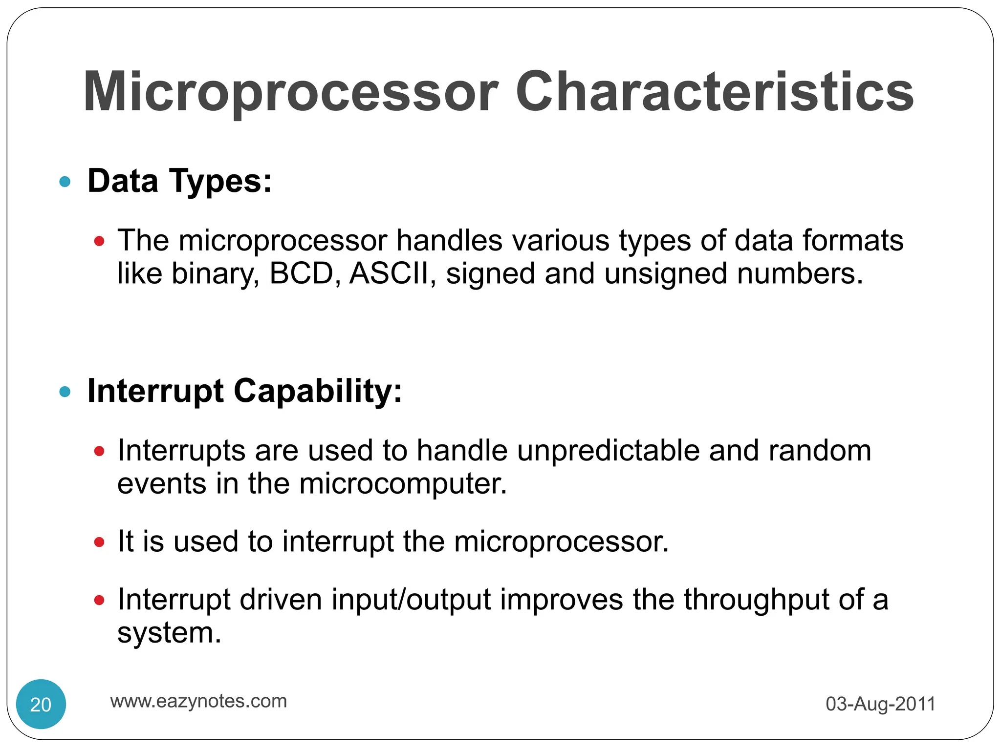 Microprocessor Characteristics
 Data Types:
 The microprocessor handles various types of data formats
like binary, BCD, ASCII, signed and unsigned numbers.
 Interrupt Capability:
 Interrupts are used to handle unpredictable and random
events in the microcomputer.
 It is used to interrupt the microprocessor.
 Interrupt driven input/output improves the throughput of a
system.
03-Aug-2011
20 www.eazynotes.com
 