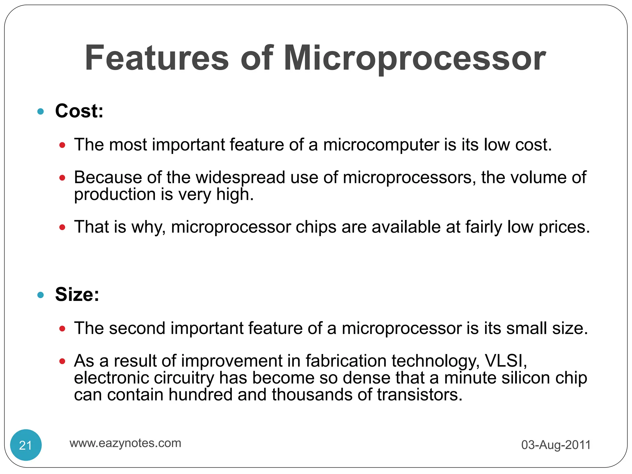 Features of Microprocessor
 Cost:
 The most important feature of a microcomputer is its low cost.
 Because of the widespread use of microprocessors, the volume of
production is very high.
 That is why, microprocessor chips are available at fairly low prices.
 Size:
 The second important feature of a microprocessor is its small size.
 As a result of improvement in fabrication technology, VLSI,
electronic circuitry has become so dense that a minute silicon chip
can contain hundred and thousands of transistors.
03-Aug-2011
21 www.eazynotes.com
 