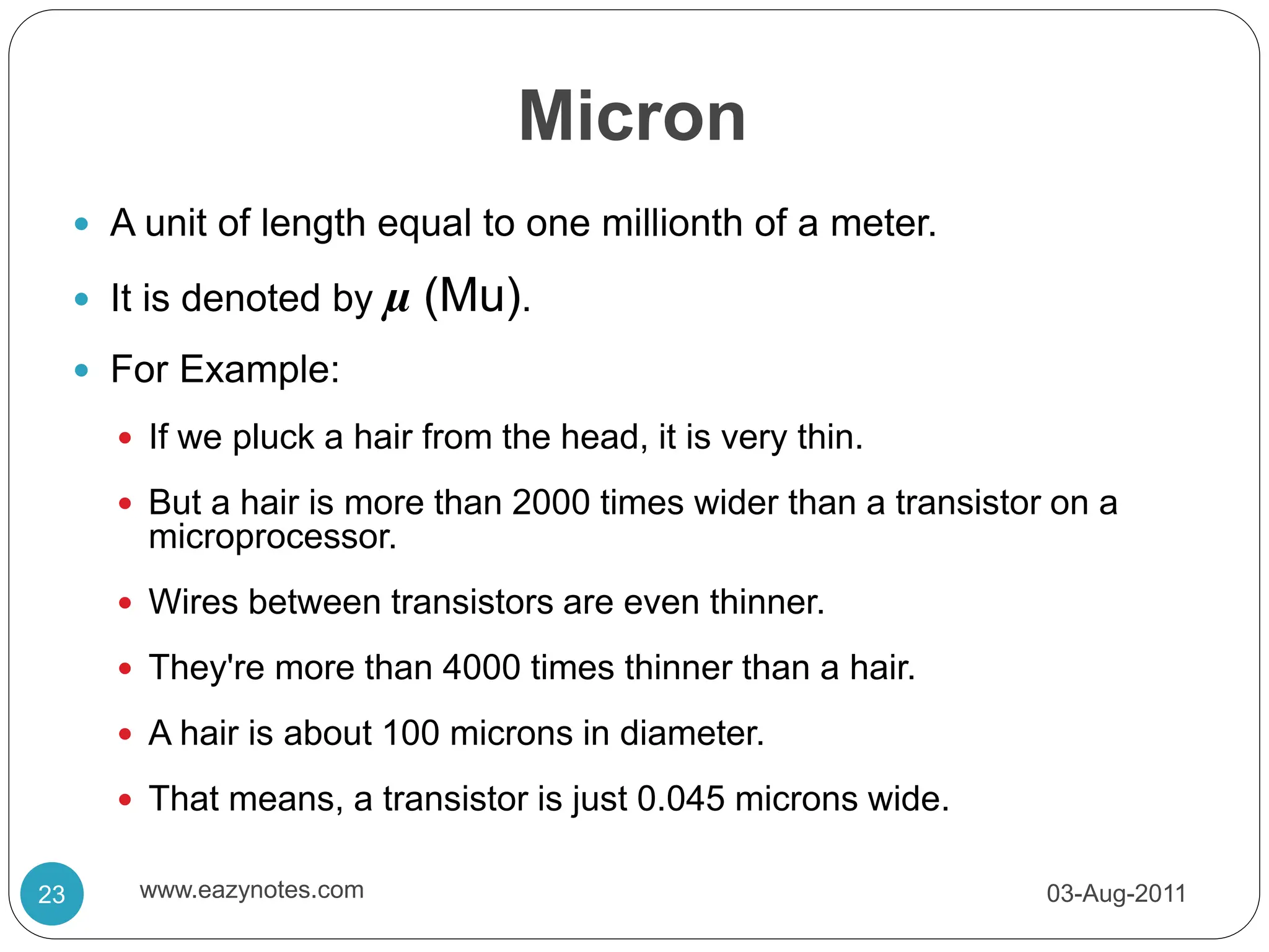 Micron
 A unit of length equal to one millionth of a meter.
 It is denoted by µ (Mu).
 For Example:
 If we pluck a hair from the head, it is very thin.
 But a hair is more than 2000 times wider than a transistor on a
microprocessor.
 Wires between transistors are even thinner.
 They're more than 4000 times thinner than a hair.
 A hair is about 100 microns in diameter.
 That means, a transistor is just 0.045 microns wide.
03-Aug-2011
23 www.eazynotes.com
 