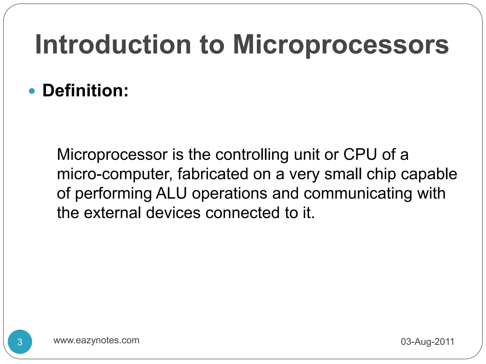 Introduction to Microprocessors
 Definition:
Microprocessor is the controlling unit or CPU of a
micro-computer, fabricated on a very small chip capable
of performing ALU operations and communicating with
the external devices connected to it.
03-Aug-2011
3 www.eazynotes.com
 