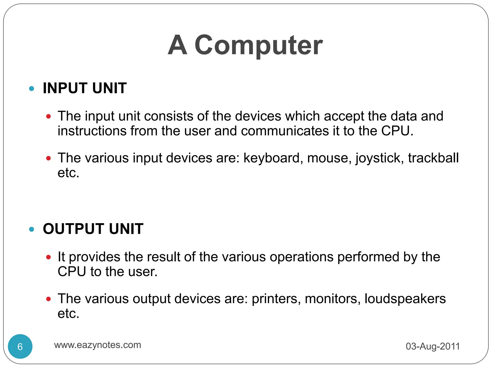 A Computer
 INPUT UNIT
 The input unit consists of the devices which accept the data and
instructions from the user and communicates it to the CPU.
 The various input devices are: keyboard, mouse, joystick, trackball
etc.
 OUTPUT UNIT
 It provides the result of the various operations performed by the
CPU to the user.
 The various output devices are: printers, monitors, loudspeakers
etc.
03-Aug-2011
6 www.eazynotes.com
 