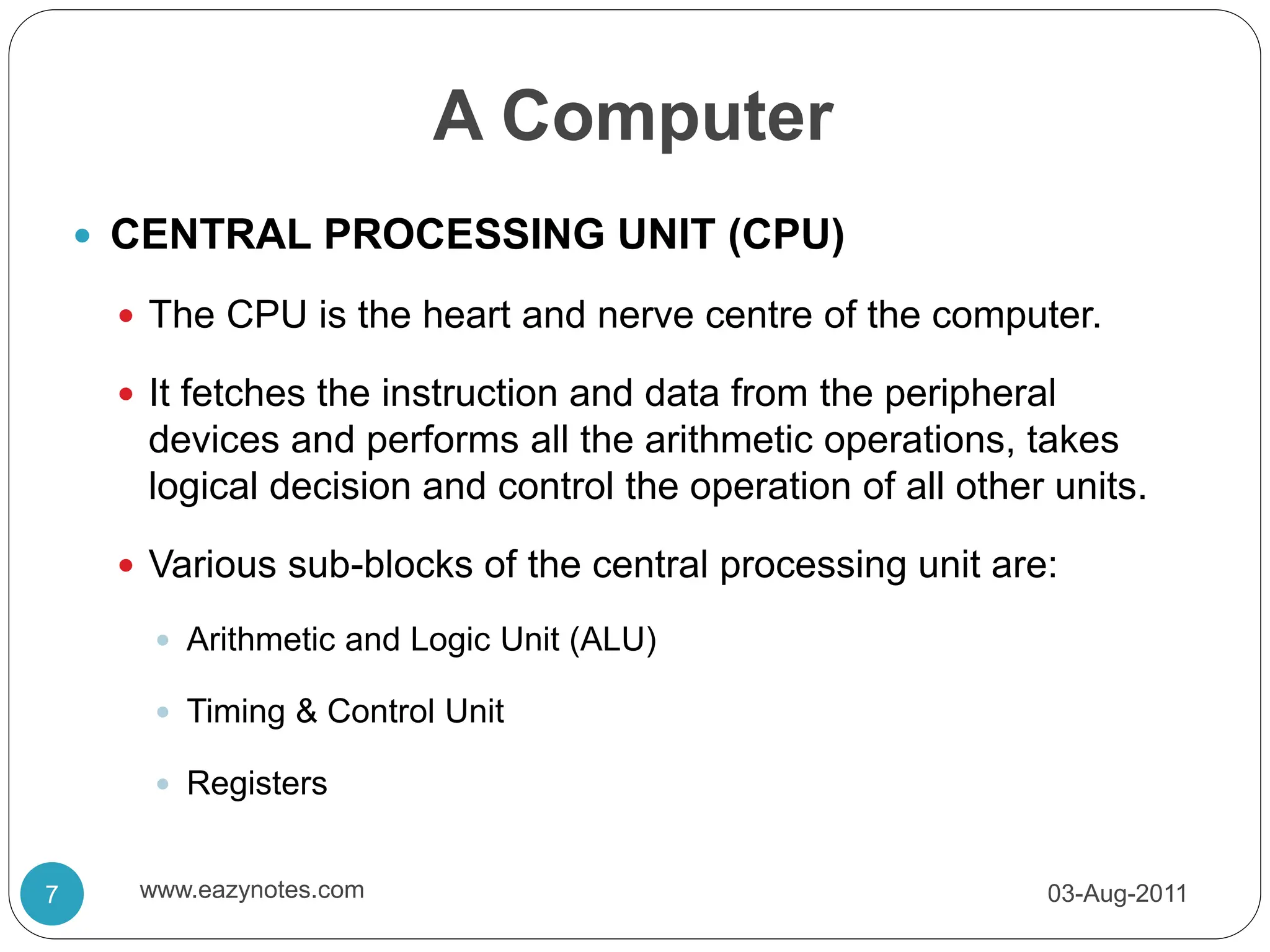 A Computer
 CENTRAL PROCESSING UNIT (CPU)
 The CPU is the heart and nerve centre of the computer.
 It fetches the instruction and data from the peripheral
devices and performs all the arithmetic operations, takes
logical decision and control the operation of all other units.
 Various sub-blocks of the central processing unit are:
 Arithmetic and Logic Unit (ALU)
 Timing & Control Unit
 Registers
03-Aug-2011
7 www.eazynotes.com
 