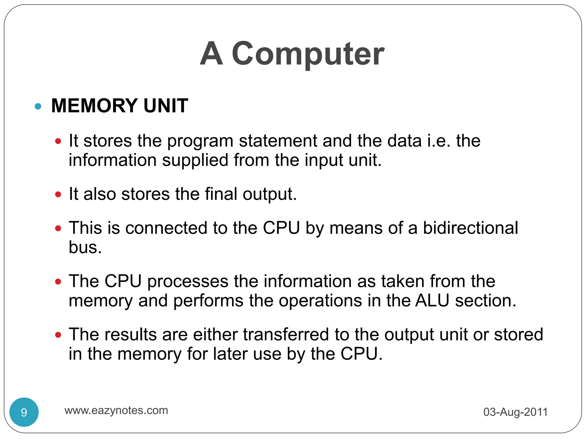 A Computer
 MEMORY UNIT
 It stores the program statement and the data i.e. the
information supplied from the input unit.
 It also stores the final output.
 This is connected to the CPU by means of a bidirectional
bus.
 The CPU processes the information as taken from the
memory and performs the operations in the ALU section.
 The results are either transferred to the output unit or stored
in the memory for later use by the CPU.
03-Aug-2011
9 www.eazynotes.com
 