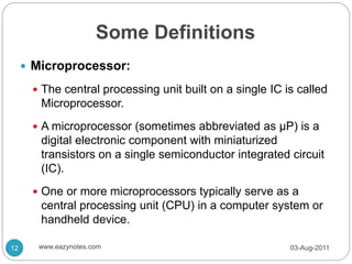 Some Definitions
 Microprocessor:
 The central processing unit built on a single IC is called
Microprocessor.
 A microprocessor (sometimes abbreviated as µP) is a
digital electronic component with miniaturized
transistors on a single semiconductor integrated circuit
(IC).
 One or more microprocessors typically serve as a
central processing unit (CPU) in a computer system or
handheld device.
03-Aug-2011
12 www.eazynotes.com
 
