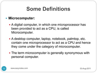 Some Definitions
 Microcomputer:
 A digital computer, in which one microprocessor has
been provided to act as a CPU, is called
Microcomputer.
 A desktop computer, laptop, notebook, palmtop, etc.
contain one microprocessor to act as a CPU and hence
they come under the category of microcomputer.
 The term microcomputer is generally synonymous with
personal computer.
03-Aug-2011
13 www.eazynotes.com
 
