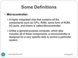 Some Definitions
 Microcontroller:
 A highly integrated chip that contains all the
components such as CPU, RAM, some form of ROM,
I/O ports, and timers is called Microcontroller.
 Unlike a general-purpose computer, which also
includes all of these components, a microcontroller is
designed for a very specific task to control a particular
system.
03-Aug-2011
15 www.eazynotes.com
 