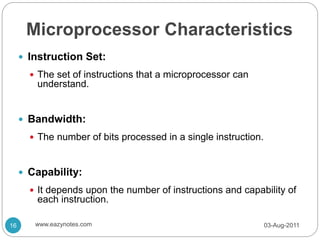 Microprocessor Characteristics
 Instruction Set:
 The set of instructions that a microprocessor can
understand.
 Bandwidth:
 The number of bits processed in a single instruction.
 Capability:
 It depends upon the number of instructions and capability of
each instruction.
03-Aug-2011
16 www.eazynotes.com
 