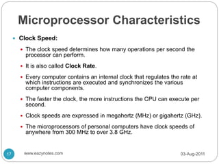 Microprocessor Characteristics
 Clock Speed:
 The clock speed determines how many operations per second the
processor can perform.
 It is also called Clock Rate.
 Every computer contains an internal clock that regulates the rate at
which instructions are executed and synchronizes the various
computer components.
 The faster the clock, the more instructions the CPU can execute per
second.
 Clock speeds are expressed in megahertz (MHz) or gigahertz (GHz).
 The microprocessors of personal computers have clock speeds of
anywhere from 300 MHz to over 3.8 GHz.
03-Aug-2011
17 www.eazynotes.com
 