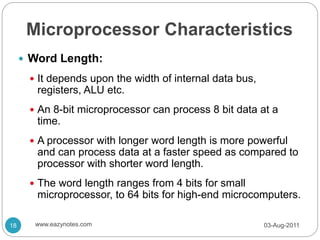 Microprocessor Characteristics
 Word Length:
 It depends upon the width of internal data bus,
registers, ALU etc.
 An 8-bit microprocessor can process 8 bit data at a
time.
 A processor with longer word length is more powerful
and can process data at a faster speed as compared to
processor with shorter word length.
 The word length ranges from 4 bits for small
microprocessor, to 64 bits for high-end microcomputers.
03-Aug-2011
18 www.eazynotes.com
 