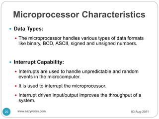 Microprocessor Characteristics
 Data Types:
 The microprocessor handles various types of data formats
like binary, BCD, ASCII, signed and unsigned numbers.
 Interrupt Capability:
 Interrupts are used to handle unpredictable and random
events in the microcomputer.
 It is used to interrupt the microprocessor.
 Interrupt driven input/output improves the throughput of a
system.
03-Aug-2011
20 www.eazynotes.com
 