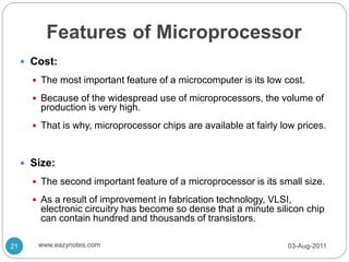 Features of Microprocessor
 Cost:
 The most important feature of a microcomputer is its low cost.
 Because of the widespread use of microprocessors, the volume of
production is very high.
 That is why, microprocessor chips are available at fairly low prices.
 Size:
 The second important feature of a microprocessor is its small size.
 As a result of improvement in fabrication technology, VLSI,
electronic circuitry has become so dense that a minute silicon chip
can contain hundred and thousands of transistors.
03-Aug-2011
21 www.eazynotes.com
 