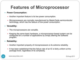 Features of Microprocessor
 Power Consumption:
 Another important feature is its low power consumption.
 Microprocessors are normally manufactured by Metal-Oxide semiconductor
technology, which has the feature of low power consumption.
 Versatility:
 The microprocessors are versatile.
 Keeping the same basic hardware, a microprocessor-based system can be
configured for a number of applications by simply altering the software
program.
 Reliability:
 Another important property of microprocessors is its extreme reliability.
 It has been established that the failure rate of an IC is fairly uniform at the
package level, regardless of its complexity.
03-Aug-2011
22 www.eazynotes.com
 