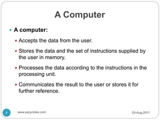 A Computer
 A computer:
 Accepts the data from the user.
 Stores the data and the set of instructions supplied by
the user in memory.
 Processes the data according to the instructions in the
processing unit.
 Communicates the result to the user or stores it for
further reference.
03-Aug-2011
4 www.eazynotes.com
 