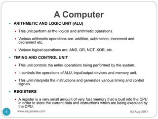 A Computer
 ARITHMETIC AND LOGIC UNIT (ALU)
 This unit perform all the logical and arithmetic operations.
 Various arithmetic operations are: addition, subtraction, increment and
decrement etc.
 Various logical operations are: AND, OR, NOT, XOR, etc.
 TIMING AND CONTROL UNIT
 This unit controls the entire operations being performed by the system.
 It controls the operations of ALU, input/output devices and memory unit.
 This unit interprets the instructions and generates various timing and control
signals.
 REGISTERS
 A register is a very small amount of very fast memory that is built into the CPU
in order to store the current data and instructions which are being executed by
the CPU.
03-Aug-2011
8 www.eazynotes.com
 