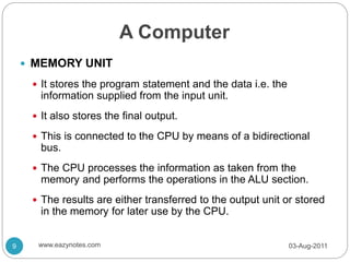 A Computer
 MEMORY UNIT
 It stores the program statement and the data i.e. the
information supplied from the input unit.
 It also stores the final output.
 This is connected to the CPU by means of a bidirectional
bus.
 The CPU processes the information as taken from the
memory and performs the operations in the ALU section.
 The results are either transferred to the output unit or stored
in the memory for later use by the CPU.
03-Aug-2011
9 www.eazynotes.com
 