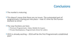 Conclusions
›The market is maturing
›This doesn’t mean that there are no issues. The automated part of
programmatic is being put into place – now it’s time for the human
element to shine!
›The new frontiers are here
› Premium Programmatic, Video, Mobile for buyers
› Private Marketplaces, Programmatic Direct for sellers
›2015 is already exciting – 2016 will be the first Programmatic established
year!
 