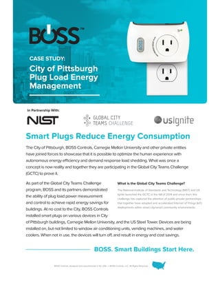 BOSS Controls, designed and manufactured in the USA. © BOSS Controls, LLC. All Rights Reserved.
Smart Plugs Reduce Energy Consumption
The City of Pittsburgh, BOSS Controls, Carnegie Mellon University and other private entities
have joined forces to showcase that it is possible to optimize the human experience with
autonomous energy efficiency and demand response load shedding. What was once a
concept is now reality and together they are participating in the Global City Teams Challenge
(GCTC) to prove it.
As part of the Global City Teams Challenge
program, BOSS and its partners demonstrated
the ability of plug load power measurement
and control to achieve rapid energy savings for
buildings. At no cost to the City, BOSS Controls
installed smart plugs on various devices in City
of Pittsburgh buildings, Carnegie Mellon University, and the US Steel Tower. Devices are being
installed on, but not limited to window air conditioning units, vending machines, and water
coolers. When not in use, the devices will turn off, and result in energy and cost savings.
BOSS. Smart Buildings Start Here.
CASE STUDY:
City of Pittsburgh
Plug Load Energy
Management
What is the Global City Teams Challenge?
The National Institute of Standards and Technology (NIST) and US
Ignite launched the GCTC in the fall of 2014 and since then, this
challenge has captured the attention of public-private partnerships
that together have adopted and accelerated Internet of Things (IoT)
deployments within smart city/smart community environments.
In Partnership With:
 