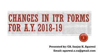 CHANGES IN ITR FORMS
FOR A.Y. 2018-19
Presented by: CA. Sanjay K. Agarwal
Email: agarwal.s.ca@gmail.com
1
 