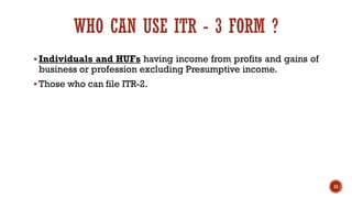WHO CAN USE ITR - 3 FORM ?
▪ Individuals and HUFs having income from profits and gains of
business or profession excluding Presumptive income.
▪ Those who can file ITR-2.
11
 