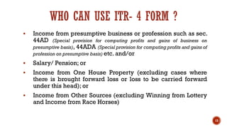 WHO CAN USE ITR- 4 FORM ?
▪ Income from presumptive business or profession such as sec.
44AD (Special provision for computing profits and gains of business on
presumptive basis), 44ADA (Special provision for computing profits and gains of
profession on presumptive basis) etc. and/or
▪ Salary/ Pension; or
▪ Income from One House Property (excluding cases where
there is brought forward loss or loss to be carried forward
under this head); or
▪ Income from Other Sources (excluding Winning from Lottery
and Income from Race Horses)
13
 