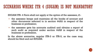 SCENARIOS WHERE ITR 4 (SUGAM) IS NOT MANDATORY
SUGAM ITR- 4 Form shall not apply at the option of the assessee, if:-
▪ the assessee keeps and maintains all the books of account and
other documents referred to in section 44AA in respect of the
business or profession;
▪ the assessee gets his accounts audited and obtains a report of
such audit as required under section 44AB in respect of the
business or profession.
In the above scenarios, regular ITR-3 or ITR-5, as the case may,
should be filed and not SUGAM.
15
 