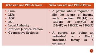 17
Who can use ITR–5 Form Who can not use ITR-5 Form
▪ Firm
▪ LLPs
▪ AOP
▪ BOI
▪ Local Authority
▪ Artificial Juridical Person
▪ Cooperative Societies
• A person who is required to
file the return of income
under section 139(4A) or
139(4B) or 139(4C) or
139(4D) or 139(4E) or 139(4F)
• A person not being an
individual or a Hindu
undivided family or a
company
 