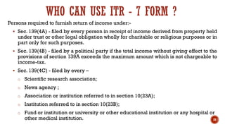 WHO CAN USE ITR - 7 FORM ?
Persons required to furnish return of income under:-
▪ Sec. 139(4A) - filed by every person in receipt of income derived from property held
under trust or other legal obligation wholly for charitable or religious purposes or in
part only for such purposes.
▪ Sec. 139(4B) - filed by a political party if the total income without giving effect to the
provisions of section 139A exceeds the maximum amount which is not chargeable to
income-tax.
▪ Sec. 139(4C) - filed by every –
o Scientific research association;
o News agency ;
o Association or institution referred to in section 10(23A);
o Institution referred to in section 10(23B);
o Fund or institution or university or other educational institution or any hospital or
other medical institution. 20
 