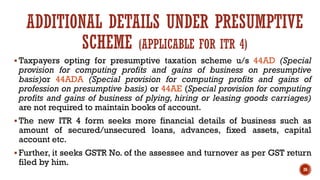 ADDITIONAL DETAILS UNDER PRESUMPTIVE
SCHEME (APPLICABLE FOR ITR 4)
▪ Taxpayers opting for presumptive taxation scheme u/s 44AD (Special
provision for computing profits and gains of business on presumptive
basis)or 44ADA (Special provision for computing profits and gains of
profession on presumptive basis) or 44AE (Special provision for computing
profits and gains of business of plying, hiring or leasing goods carriages)
are not required to maintain books of account.
▪ The new ITR 4 form seeks more financial details of business such as
amount of secured/unsecured loans, advances, fixed assets, capital
account etc.
▪ Further, it seeks GSTR No. of the assessee and turnover as per GST return
filed by him.
26
 