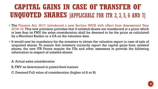 CAPITAL GAINS IN CASE OF TRANSFER OF
UNQUOTED SHARES [APPLICABLE FOR ITR 2, 3, 5, 6 AND 7]
▪ The Finance Act, 2017 introduced a new Section 50CA with effect from Assessment Year
2018-19. This new provision provides that if unlisted shares are transferred at a price which
is less than its FMV, the sales consideration shall be deemed to be the price as calculated
by a Merchant Banker or a CA on the valuation date.
▪ It would now be mandatory for the investors to obtain the valuation report in case of sale of
unquoted shares. To ensure that investors correctly report the capital gains from unlisted
shares, the new ITR Forms require the FIIs and other assessees to provide the following
information in respect of unlisted shares:
A. Actual sales consideration
B. FMV as determined in prescribed manner
C. Deemed Full value of consideration (higher of A or B)
36
 