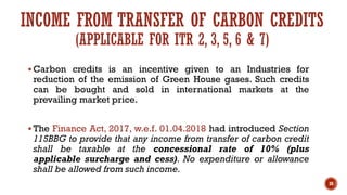 INCOME FROM TRANSFER OF CARBON CREDITS
(APPLICABLE FOR ITR 2, 3, 5, 6 & 7)
▪ Carbon credits is an incentive given to an Industries for
reduction of the emission of Green House gases. Such credits
can be bought and sold in international markets at the
prevailing market price.
▪ The Finance Act, 2017, w.e.f. 01.04.2018 had introduced Section
115BBG to provide that any income from transfer of carbon credit
shall be taxable at the concessional rate of 10% (plus
applicable surcharge and cess). No expenditure or allowance
shall be allowed from such income.
38
 